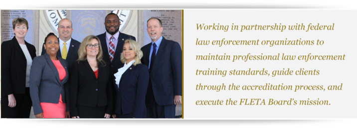 2018 photo of the Office of Accreditation 2018 photo of the Office of Accreditation with text to the right: Working in partnership with federal law enforcement organizations to maintain professional law enforcement training standards, guide clients through the accreditation process, and execute the FLETA Board's mission.